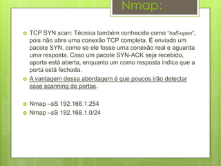 Nmap:

   TCP SYN scan: Técnica também conhecida como “half-open”,
    pois não abre uma conexão TCP completa. É enviado um
    pacote SYN, como se ele fosse uma conexão real e aguarda
    uma resposta. Caso um pacote SYN-ACK seja recebido,
    aporta está aberta, enquanto um como resposta indica que a
    porta está fechada.
   A vantagem dessa abordagem é que poucos irão detectar
    esse scanning de portas.

   Nmap –sS 192.168.1.254
   Nmap –sS 192.168.1.0/24
 