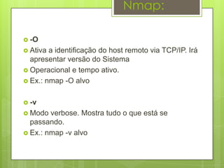 Nmap:

 -O
 Ativa a identificação do host remoto via TCP/IP. Irá
  apresentar versão do Sistema
 Operacional e tempo ativo.
 Ex.: nmap -O alvo


 -v
 Modo  verbose. Mostra tudo o que está se
  passando.
 Ex.: nmap -v alvo
 