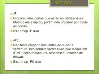 Nmap:
 -F
 Procura pelas portas que estão no /etc/services.
  Método mais rápido, porém não procurar por todas
  as portas.
 Ex.: nmap -F alvo


 -P0
 Não  tenta pingar o host antes de iniciar a
  varredura. Isto permite varrer alvos que bloqueiam
  ICMP “echo request (ou responses)” através de
  firewall.
 Ex.: nmap -P0 alvo
 