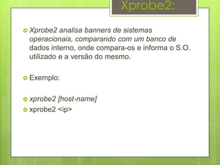 Xprobe2:
 Xprobe2  analisa banners de sistemas
 operacionais, comparando com um banco de
 dados interno, onde compara-os e informa o S.O.
 utilizado e a versão do mesmo.

 Exemplo:


 xprobe2 [host-name]
 xprobe2 <ip>
 