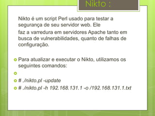 Nikto :
    Nikto é um script Perl usado para testar a
    segurança de seu servidor web. Ele
    faz a varredura em servidores Apache tanto em
    busca de vulnerabilidades, quanto de falhas de
    configuração.

 Para   atualizar e executar o Nikto, utilizamos os
    seguintes comandos:

#  ./nikto.pl -update
 # ./nikto.pl -h 192.168.131.1 -o /192.168.131.1.txt
 