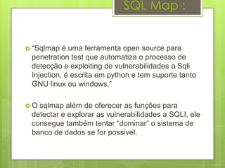 SQL Map :


 “Sqlmap  é uma ferramenta open source para
 penetration test que automatiza o processo de
 detecção e exploiting de vulnerabilidades a Sqli
 Injection, é escrita em python e tem suporte tanto
 GNU linux ou windows.”

O sqlmap além de oferecer as funções para
 detectar e explorar as vulnerabilidades a SQLI, ele
 consegue também tentar “dominar” o sistema de
 banco de dados se for possivel.
 