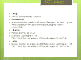 SQL Map :

   --help
   Mostra as opções do SQLMAP
   --current-db
   Apresenta o banco de dados atual Exemplo: ./sqlmap.py --url
    "http://testphp.vulnweb.com/listproducts.php?cat=1"
    --current-db
   --banner
   Pega o Banner do DBMS
   Exemplo: ./sqlmap.py --url
    "http://testphp.vulnweb.com/listproducts.php?cat=1" -b
   --dbs
   Lista os bancos de dados do DBMS Exemplo: ./sqlmap.py --url
    "http://testphp.vulnweb.com/listproducts.php?cat=1" --dbs
 