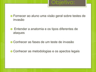 Objetivo:

 Fornecer    ao aluno uma visão geral sobre testes de
    invasão

   Entender a anatomia e os tipos diferentes de
    ataques

 Conhecer    as fases de um teste de invasão

 Conhecer    as metodologias e os apectos legais
 