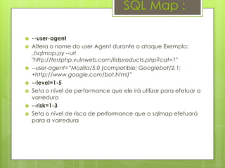 SQL Map :

   --user-agent
   Altera o nome do user Agent durante o ataque Exemplo:
    ./sqlmap.py --url
    "http://testphp.vulnweb.com/listproducts.php?cat=1"
   --user-agent=“Mozilla/5.0 (compatible; Googlebot/2.1;
    +http://www.google.com/bot.html)”
   --level=1-5
   Seta o nível de performance que ele irá utilizar para efetuar a
    varredura
   --risk=1-3
   Seta o nível de risco de performance que o sqlmap efetuará
    para a varredura
 