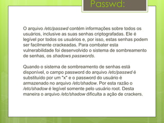 Passwd:

O arquivo /etc/passwd contém informações sobre todos os
usuários, inclusive as suas senhas criptografadas. Ele é
legível por todos os usuários e, por isso, estas senhas podem
ser facilmente crackeadas. Para combater esta
vulnerabilidade foi desenvolvido o sistema de sombreamento
de senhas, os shadows passwords.

Quando o sistema de sombreamento de senhas está
disponível, o campo password do arquivo /etc/passwd é
substituído por um "x" e o password do usuário é
armazenado no arquivo /etc/shadow. Por esta razão o
/etc/shadow é legível somente pelo usuário root. Desta
maneira o arquivo /etc/shadow dificulta a ação de crackers.
 