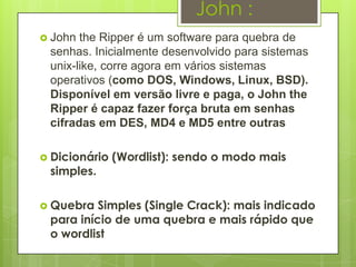 John :
 John the Ripper é um software para quebra de
 senhas. Inicialmente desenvolvido para sistemas
 unix-like, corre agora em vários sistemas
 operativos (como DOS, Windows, Linux, BSD).
 Disponível em versão livre e paga, o John the
 Ripper é capaz fazer força bruta em senhas
 cifradas em DES, MD4 e MD5 entre outras

 Dicionário   (Wordlist): sendo o modo mais
 simples.

 Quebra  Simples (Single Crack): mais indicado
 para início de uma quebra e mais rápido que
 o wordlist
 