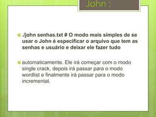 John :


 ./johnsenhas.txt # O modo mais simples de se
  usar o John é especificar o arquivo que tem as
  senhas e usuário e deixar ele fazer tudo

 automaticamente.   Ele irá começar com o modo
  single crack, depois irá passar para o modo
  wordlist e finalmente irá passar para o modo
  incremental.
 
