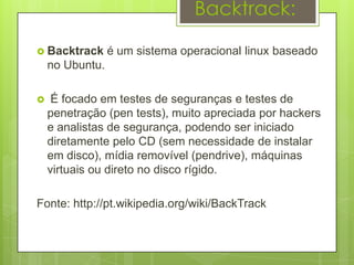 Backtrack:

 Backtrack      é um sistema operacional linux baseado
    no Ubuntu.

    É focado em testes de seguranças e testes de
    penetração (pen tests), muito apreciada por hackers
    e analistas de segurança, podendo ser iniciado
    diretamente pelo CD (sem necessidade de instalar
    em disco), mídia removível (pendrive), máquinas
    virtuais ou direto no disco rígido.

Fonte: http://pt.wikipedia.org/wiki/BackTrack
 