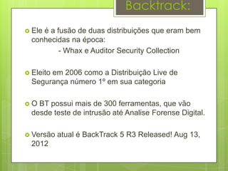 Backtrack:
 Eleé a fusão de duas distribuições que eram bem
  conhecidas na época:
          - Whax e Auditor Security Collection

 Eleito
       em 2006 como a Distribuição Live de
  Segurança número 1º em sua categoria

O  BT possui mais de 300 ferramentas, que vão
  desde teste de intrusão até Analise Forense Digital.

 Versão   atual é BackTrack 5 R3 Released! Aug 13,
  2012
 