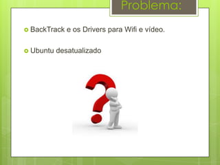 Problema:
 BackTrack   e os Drivers para Wifi e vídeo.

 Ubuntu   desatualizado
 