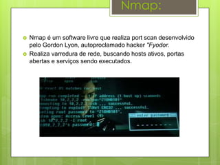 Nmap:

   Nmap é um software livre que realiza port scan desenvolvido
    pelo Gordon Lyon, autoproclamado hacker "Fyodor.
   Realiza varredura de rede, buscando hosts ativos, portas
    abertas e serviços sendo executados.
 