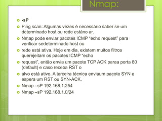Nmap:
   -sP
   Ping scan: Algumas vezes é necessário saber se um
    determinado host ou rede estáno ar.
   Nmap pode enviar pacotes ICMP “echo request” para
    verificar sedeterminado host ou
   rede está ativa. Hoje em dia, existem muitos filtros
    querejeitam os pacotes ICMP “echo
   request”, então envia um pacote TCP ACK paraa porta 80
    (default) e caso receba RST o
   alvo está ativo. A terceira técnica enviaum pacote SYN e
    espera um RST ou SYN-ACK.
   Nmap –sP 192.168.1.254
   Nmap –sP 192.168.1.0/24
 