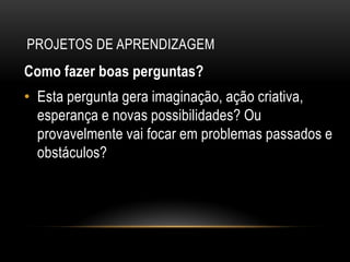PROJETOS DE APRENDIZAGEM
Como fazer boas perguntas?
• Esta pergunta gera imaginação, ação criativa,
esperança e novas possibilidades? Ou
provavelmente vai focar em problemas passados e
obstáculos?
 