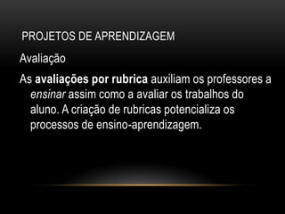 PROJETOS DE APRENDIZAGEM
Avaliação
As avaliações por rubrica auxiliam os professores a
ensinar assim como a avaliar os trabalhos do
aluno. A criação de rubricas potencializa os
processos de ensino-aprendizagem.
 