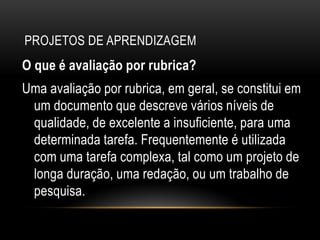 PROJETOS DE APRENDIZAGEM
O que é avaliação por rubrica?
Uma avaliação por rubrica, em geral, se constitui em
um documento que descreve vários níveis de
qualidade, de excelente a insuficiente, para uma
determinada tarefa. Frequentemente é utilizada
com uma tarefa complexa, tal como um projeto de
longa duração, uma redação, ou um trabalho de
pesquisa.
 