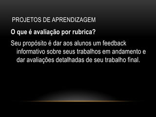 PROJETOS DE APRENDIZAGEM
O que é avaliação por rubrica?
Seu propósito é dar aos alunos um feedback
informativo sobre seus trabalhos em andamento e
dar avaliações detalhadas de seu trabalho final.
 
