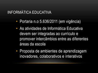 INFORMÁTICA EDUCATIVA
• Portaria n.o 5.636/2011 (em vigência)
• As atividades de Informática Educativa
devem ser integradas ao currículo e
promover intercâmbios entre as diferentes
áreas da escola
• Proposta de ambientes de aprendizagem
inovadores, colaborativos e interativos
 