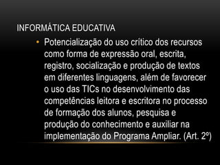 INFORMÁTICA EDUCATIVA
• Potencialização do uso crítico dos recursos
como forma de expressão oral, escrita,
registro, socialização e produção de textos
em diferentes linguagens, além de favorecer
o uso das TICs no desenvolvimento das
competências leitora e escritora no processo
de formação dos alunos, pesquisa e
produção do conhecimento e auxiliar na
implementação do Programa Ampliar. (Art. 2º)
 