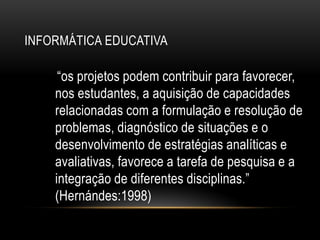 INFORMÁTICA EDUCATIVA
“os projetos podem contribuir para favorecer,
nos estudantes, a aquisição de capacidades
relacionadas com a formulação e resolução de
problemas, diagnóstico de situações e o
desenvolvimento de estratégias analíticas e
avaliativas, favorece a tarefa de pesquisa e a
integração de diferentes disciplinas.”
(Hernándes:1998)
 