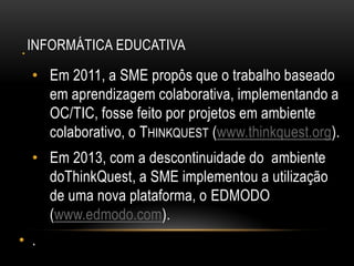 INFORMÁTICA EDUCATIVA•
• Em 2011, a SME propôs que o trabalho baseado
em aprendizagem colaborativa, implementando a
OC/TIC, fosse feito por projetos em ambiente
colaborativo, o THINKQUEST (www.thinkquest.org).
• Em 2013, com a descontinuidade do ambiente
doThinkQuest, a SME implementou a utilização
de uma nova plataforma, o EDMODO
(www.edmodo.com).
• .
 