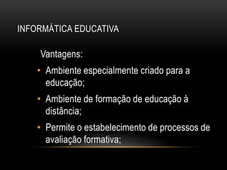 INFORMÁTICA EDUCATIVA
Vantagens:
• Ambiente especialmente criado para a
educação;
• Ambiente de formação de educação à
distância;
• Permite o estabelecimento de processos de
avaliação formativa;
 