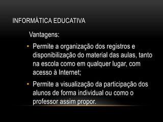 INFORMÁTICA EDUCATIVA
Vantagens:
• Permite a organização dos registros e
disponibilização do material das aulas, tanto
na escola como em qualquer lugar, com
acesso à Internet;
• Permite a visualização da participação dos
alunos de forma individual ou como o
professor assim propor.
 