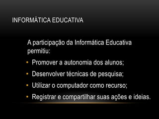INFORMÁTICA EDUCATIVA
A participação da Informática Educativa
permitiu:
• Promover a autonomia dos alunos;
• Desenvolver técnicas de pesquisa;
• Utilizar o computador como recurso;
• Registrar e compartilhar suas ações e ideias.
 