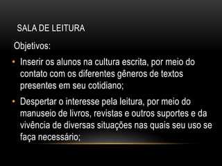 SALA DE LEITURA
Objetivos:
• Inserir os alunos na cultura escrita, por meio do
contato com os diferentes gêneros de textos
presentes em seu cotidiano;
• Despertar o interesse pela leitura, por meio do
manuseio de livros, revistas e outros suportes e da
vivência de diversas situações nas quais seu uso se
faça necessário;
 