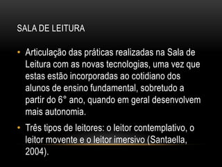 SALA DE LEITURA
• Articulação das práticas realizadas na Sala de
Leitura com as novas tecnologias, uma vez que
estas estão incorporadas ao cotidiano dos
alunos de ensino fundamental, sobretudo a
partir do 6° ano, quando em geral desenvolvem
mais autonomia.
• Três tipos de leitores: o leitor contemplativo, o
leitor movente e o leitor imersivo (Santaella,
2004).
 