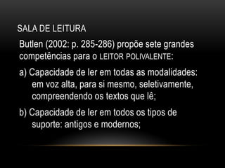 SALA DE LEITURA
Butlen (2002: p. 285-286) propõe sete grandes
competências para o LEITOR POLIVALENTE:
a) Capacidade de ler em todas as modalidades:
em voz alta, para si mesmo, seletivamente,
compreendendo os textos que lê;
b) Capacidade de ler em todos os tipos de
suporte: antigos e modernos;
 