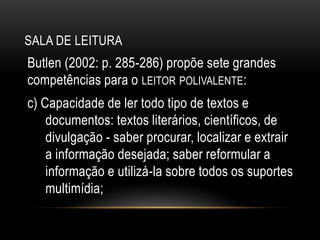 SALA DE LEITURA
Butlen (2002: p. 285-286) propõe sete grandes
competências para o LEITOR POLIVALENTE:
c) Capacidade de ler todo tipo de textos e
documentos: textos literários, científicos, de
divulgação - saber procurar, localizar e extrair
a informação desejada; saber reformular a
informação e utilizá-la sobre todos os suportes
multimídia;
 