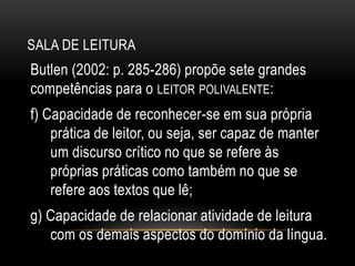SALA DE LEITURA
Butlen (2002: p. 285-286) propõe sete grandes
competências para o LEITOR POLIVALENTE:
f) Capacidade de reconhecer-se em sua própria
prática de leitor, ou seja, ser capaz de manter
um discurso crítico no que se refere às
próprias práticas como também no que se
refere aos textos que lê;
g) Capacidade de relacionar atividade de leitura
com os demais aspectos do domínio da língua.
 
