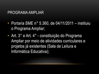 PROGRAMA AMPLIAR
• Portaria SME n° 5.360, de 04/11/2011 – instituiu
o Programa Ampliar;
• Art. 3° e Art. 4° - constituição do Programa
Ampliar por meio de atividades curriculares e
projetos já existentes (Sala de Leitura e
Informática Educativa);
 