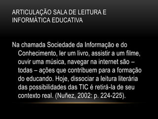 ARTICULAÇÃO SALA DE LEITURA E
INFORMÁTICA EDUCATIVA
Na chamada Sociedade da Informação e do
Conhecimento, ler um livro, assistir a um filme,
ouvir uma música, navegar na internet são –
todas – ações que contribuem para a formação
do educando. Hoje, dissociar a leitura literária
das possibilidades das TIC é retirá-la de seu
contexto real. (Nuñez, 2002: p. 224-225).
 