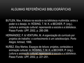 BUTLEN, Max. A leitura na escola e na biblioteca multimídia: entre o
poder e o desejo. In: RÖSING, T. M. K. e BECKER, P. (org.).
Leitura e animação cultural: repensando a escola e a biblioteca.
Passo Fundo: UPF, 2002, p. 285-299.
HERNÁNDEZ, F. & VENTURA, M. A organização do currículo por
projetos de trabalho: o conhecimento é um caleidoscópio. Porto
Alegre: Artmed, 1998.
NUÑEZ, Eloy Martos. Espaços de leitura: projetos, conteúdos e
animação cultural. In: RÖSING, T. M. K. e BECKER, P. (org.).
Leitura e animação cultural: repensando a escola e a biblioteca.
Passo Fundo: UPF, 2002, p. 221-251.
ALGUMAS REFERÊNCIAS BIBLIOGRÁFICAS
 