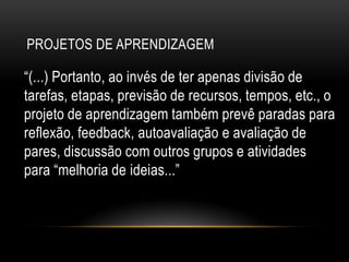 PROJETOS DE APRENDIZAGEM
“(...) Portanto, ao invés de ter apenas divisão de
tarefas, etapas, previsão de recursos, tempos, etc., o
projeto de aprendizagem também prevê paradas para
reflexão, feedback, autoavaliação e avaliação de
pares, discussão com outros grupos e atividades
para “melhoria de ideias...”
 