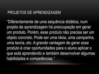 PROJETOS DE APRENDIZAGEM
“Diferentemente de uma sequência didática, num
projeto de aprendizagem há preocupação em gerar
um produto. Porém, esse produto não precisa ser um
objeto concreto. Pode ser uma ideia, uma campanha,
uma teoria, etc. A grande vantagem de gerar esse
produto é criar oportunidades para o aluno aplicar o
que está aprendendo e também desenvolver algumas
habilidades e competências.”
 