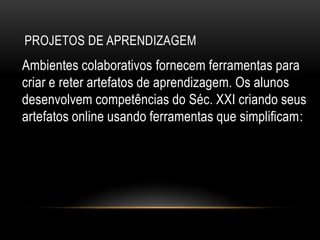 PROJETOS DE APRENDIZAGEM
Ambientes colaborativos fornecem ferramentas para
criar e reter artefatos de aprendizagem. Os alunos
desenvolvem competências do Séc. XXI criando seus
artefatos online usando ferramentas que simplificam:
 