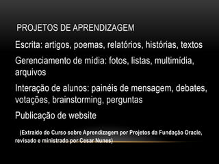 PROJETOS DE APRENDIZAGEM
Escrita: artigos, poemas, relatórios, histórias, textos
Gerenciamento de mídia: fotos, listas, multimídia,
arquivos
Interação de alunos: painéis de mensagem, debates,
votações, brainstorming, perguntas
Publicação de website
(Extraído do Curso sobre Aprendizagem por Projetos da Fundação Oracle,
revisado e ministrado por Cesar Nunes)
 
