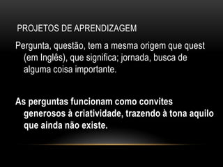 PROJETOS DE APRENDIZAGEM
Pergunta, questão, tem a mesma origem que quest
(em Inglês), que significa; jornada, busca de
alguma coisa importante.
As perguntas funcionam como convites
generosos à criatividade, trazendo à tona aquilo
que ainda não existe.
 