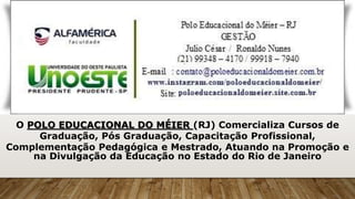 O POLO EDUCACIONAL DO MÉIER (RJ) Comercializa Cursos de
Graduação, Pós Graduação, Capacitação Profissional,
Complementação Pedagógica e Mestrado, Atuando na Promoção e
na Divulgação da Educação no Estado do Rio de Janeiro
 