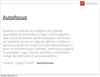 Autofocus

  Quando se trata de uma página com grande
  quantidade de formulários e que o único objetivo
  seja o preenchimento deste formulário, como em
  um cadastro, busca ou algo do gênero, o atributo
  autofocus pode ser muito útil. Este atributo atribui o
  foco no elemento que o recebe, assim que a página
  é carregada. Logo, colocar autofocus no primeiro
  campo de formulário é uma boa prática.

  <input type=”text” autofocus>



Monday, January 23, 12
 