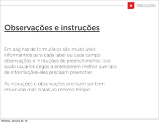 Observações e instruções

  Em páginas de formulários são muito úteis
  informarmos para cada label ou cada campo
  observações e instruções de preenchimento. Isso
  ajuda usuários cegos a entenderem melhor que tipo
  de informações eles precisam preencher.

  As instruções e observações precisam ser bem
  resumidas mas claras ao mesmo tempo.




Monday, January 23, 12
 