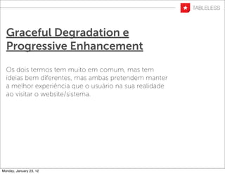 Graceful Degradation e
  Progressive Enhancement
  Os dois termos tem muito em comum, mas tem
  ideias bem diferentes, mas ambas pretendem manter
  a melhor experiência que o usuário na sua realidade
  ao visitar o website/sistema.




Monday, January 23, 12
 